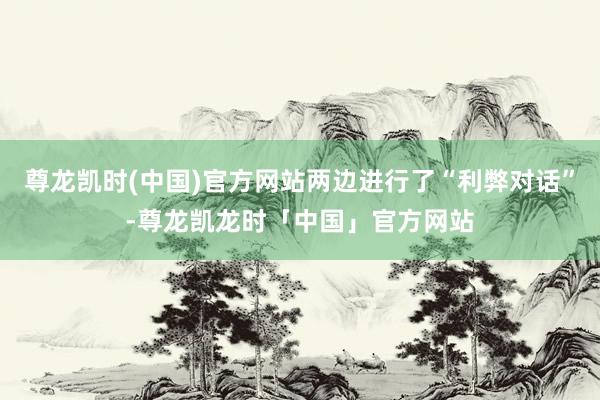 尊龙凯时(中国)官方网站两边进行了“利弊对话”-尊龙凯龙时「中国」官方网站