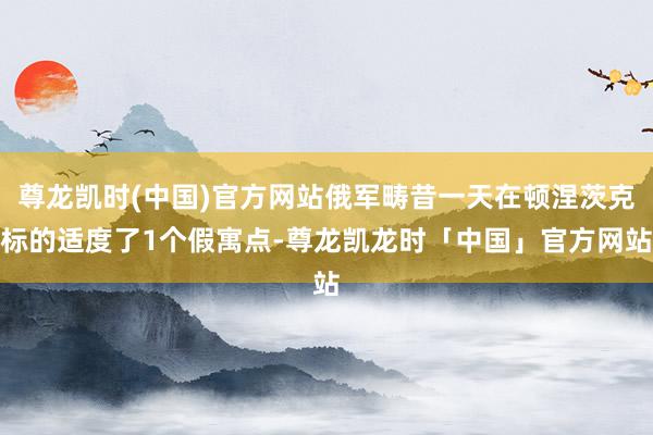 尊龙凯时(中国)官方网站俄军畴昔一天在顿涅茨克标的适度了1个假寓点-尊龙凯龙时「中国」官方网站