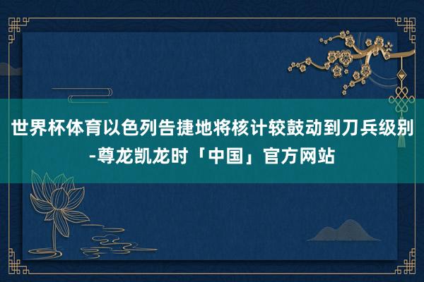 世界杯体育以色列告捷地将核计较鼓动到刀兵级别-尊龙凯龙时「中国」官方网站