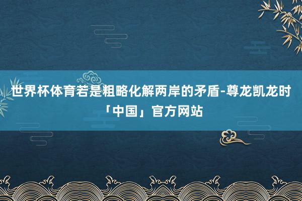 世界杯体育若是粗略化解两岸的矛盾-尊龙凯龙时「中国」官方网站