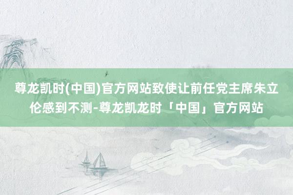 尊龙凯时(中国)官方网站致使让前任党主席朱立伦感到不测-尊龙凯龙时「中国」官方网站