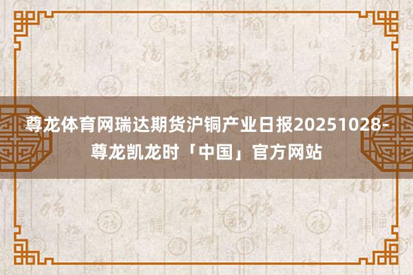 尊龙体育网瑞达期货沪铜产业日报20251028-尊龙凯龙时「中国」官方网站