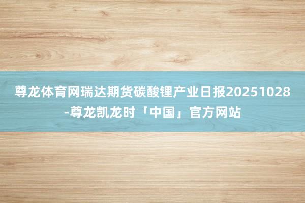 尊龙体育网瑞达期货碳酸锂产业日报20251028-尊龙凯龙时「中国」官方网站