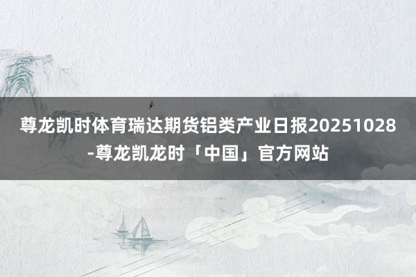 尊龙凯时体育瑞达期货铝类产业日报20251028-尊龙凯龙时「中国」官方网站