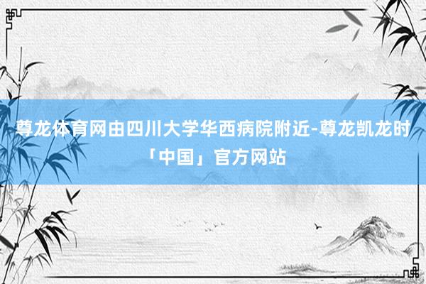 尊龙体育网由四川大学华西病院附近-尊龙凯龙时「中国」官方网站