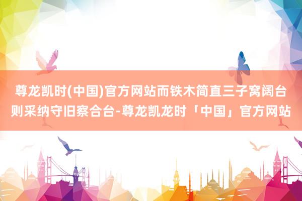 尊龙凯时(中国)官方网站而铁木简直三子窝阔台则采纳守旧察合台-尊龙凯龙时「中国」官方网站