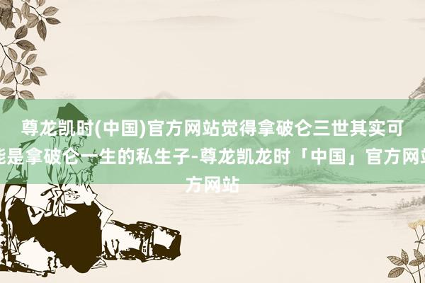 尊龙凯时(中国)官方网站觉得拿破仑三世其实可能是拿破仑一生的私生子-尊龙凯龙时「中国」官方网站