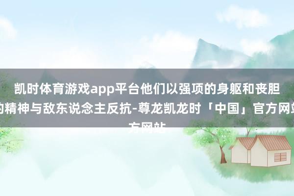 凯时体育游戏app平台他们以强项的身躯和丧胆的精神与敌东说念主反抗-尊龙凯龙时「中国」官方网站