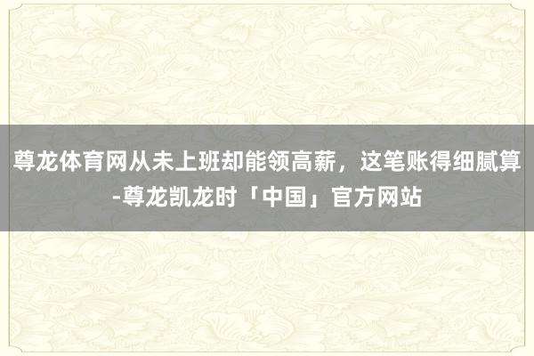 尊龙体育网从未上班却能领高薪，这笔账得细腻算-尊龙凯龙时「中国」官方网站