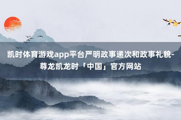 凯时体育游戏app平台严明政事递次和政事礼貌-尊龙凯龙时「中国」官方网站