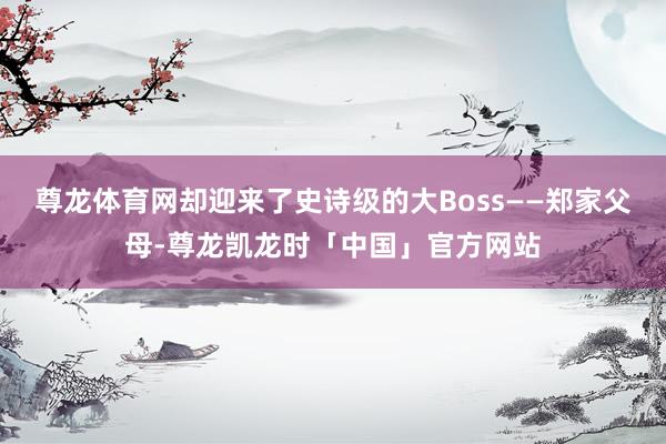 尊龙体育网却迎来了史诗级的大Boss——郑家父母-尊龙凯龙时「中国」官方网站
