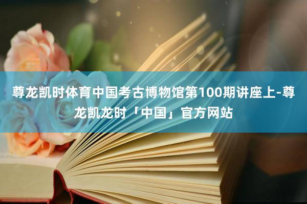 尊龙凯时体育中国考古博物馆第100期讲座上-尊龙凯龙时「中国」官方网站