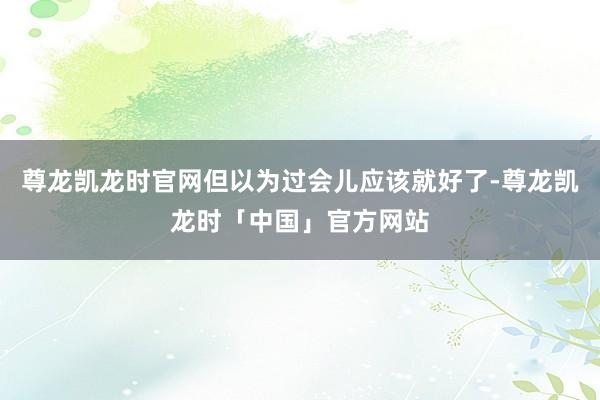 尊龙凯龙时官网但以为过会儿应该就好了-尊龙凯龙时「中国」官方网站