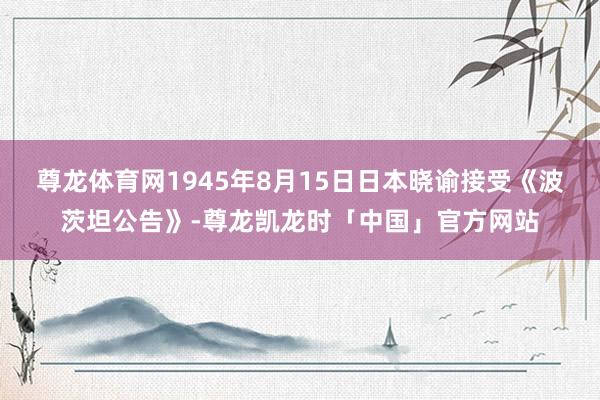 尊龙体育网1945年8月15日日本晓谕接受《波茨坦公告》-尊龙凯龙时「中国」官方网站