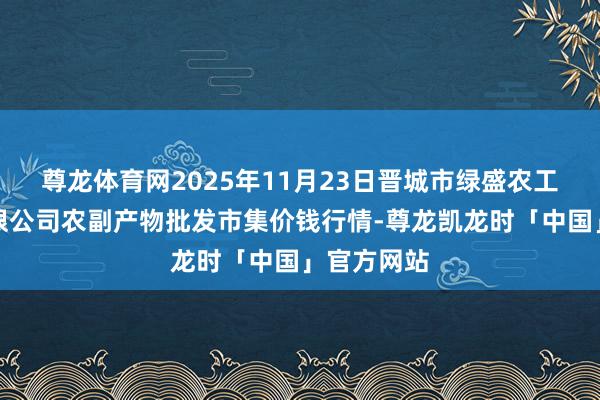 尊龙体育网2025年11月23日晋城市绿盛农工商实业有限公司农副产物批发市集价钱行情-尊龙凯龙时「中国」官方网站