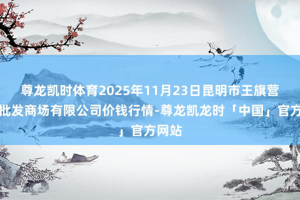 尊龙凯时体育2025年11月23日昆明市王旗营蔬菜批发商场有限公司价钱行情-尊龙凯龙时「中国」官方网站