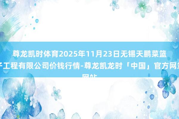尊龙凯时体育2025年11月23日无锡天鹏菜篮子工程有限公司价钱行情-尊龙凯龙时「中国」官方网站