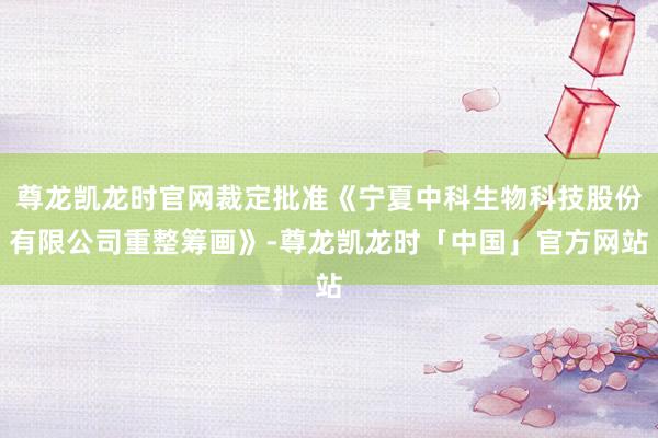 尊龙凯龙时官网裁定批准《宁夏中科生物科技股份有限公司重整筹画》-尊龙凯龙时「中国」官方网站