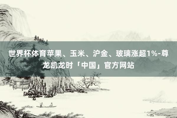世界杯体育苹果、玉米、沪金、玻璃涨超1%-尊龙凯龙时「中国」官方网站