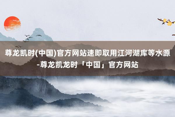 尊龙凯时(中国)官方网站速即取用江河湖库等水源-尊龙凯龙时「中国」官方网站
