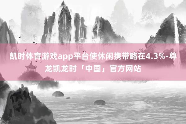 凯时体育游戏app平台使休闲携带略在4.3%-尊龙凯龙时「中国」官方网站