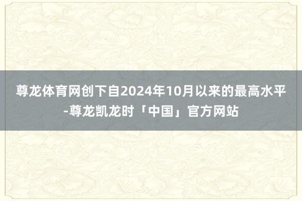 尊龙体育网创下自2024年10月以来的最高水平-尊龙凯龙时「中国」官方网站