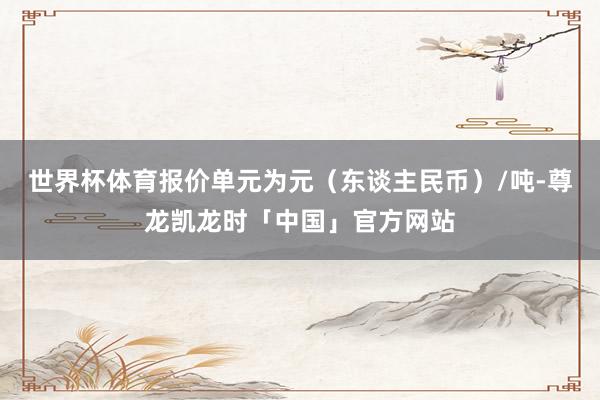 世界杯体育报价单元为元(东谈主民币)/吨-尊龙凯龙时「中国」官方网站
