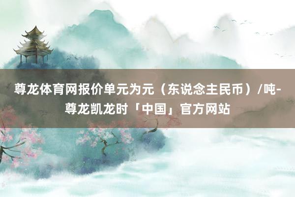 尊龙体育网报价单元为元（东说念主民币）/吨-尊龙凯龙时「中国」官方网站