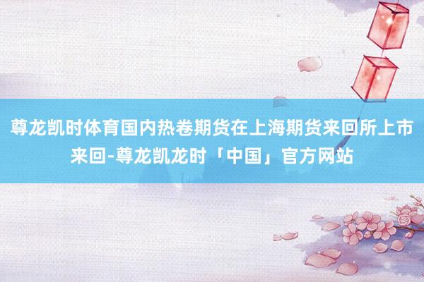 尊龙凯时体育国内热卷期货在上海期货来回所上市来回-尊龙凯龙时「中国」官方网站