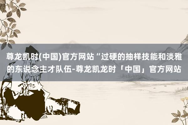 尊龙凯时(中国)官方网站“过硬的抽样技能和淡雅的东说念主才队伍-尊龙凯龙时「中国」官方网站