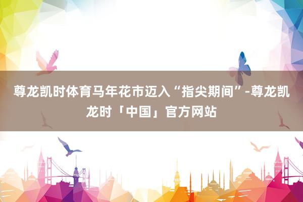 尊龙凯时体育马年花市迈入“指尖期间”-尊龙凯龙时「中国」官方网站