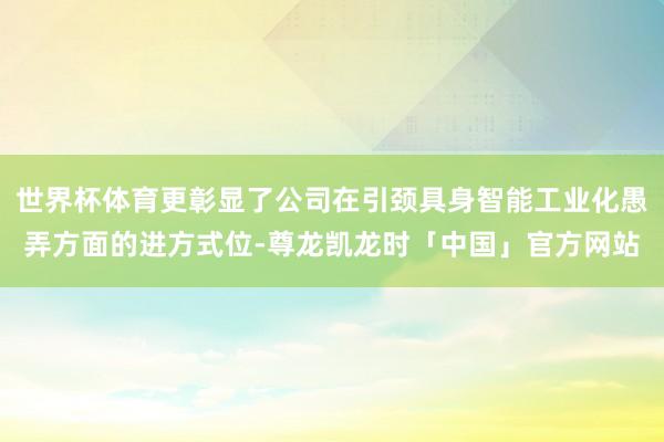 世界杯体育更彰显了公司在引颈具身智能工业化愚弄方面的进方式位-尊龙凯龙时「中国」官方网站