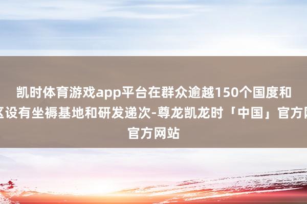 凯时体育游戏app平台在群众逾越150个国度和地区设有坐褥基地和研发递次-尊龙凯龙时「中国」官方网站