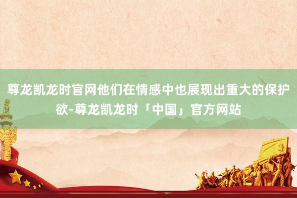 尊龙凯龙时官网他们在情感中也展现出重大的保护欲-尊龙凯龙时「中国」官方网站