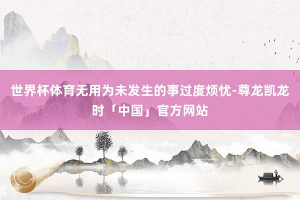世界杯体育无用为未发生的事过度烦忧-尊龙凯龙时「中国」官方网站