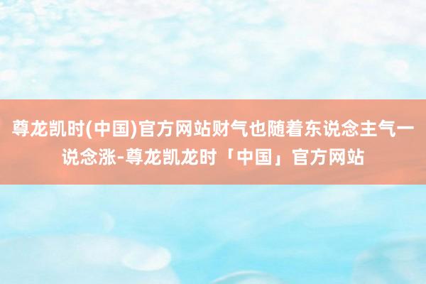 尊龙凯时(中国)官方网站财气也随着东说念主气一说念涨-尊龙凯龙时「中国」官方网站