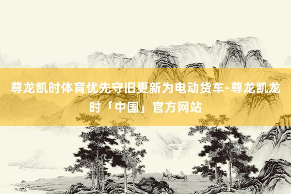 尊龙凯时体育优先守旧更新为电动货车-尊龙凯龙时「中国」官方网站