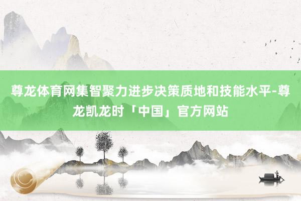 尊龙体育网集智聚力进步决策质地和技能水平-尊龙凯龙时「中国」官方网站