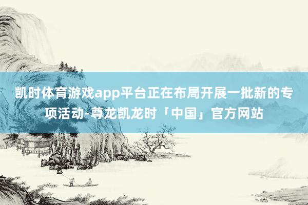 凯时体育游戏app平台正在布局开展一批新的专项活动-尊龙凯龙时「中国」官方网站