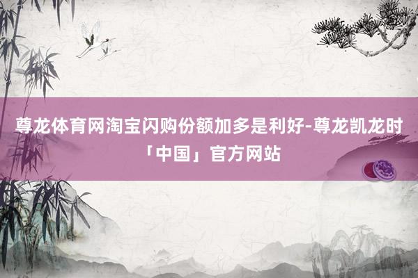 尊龙体育网淘宝闪购份额加多是利好-尊龙凯龙时「中国」官方网站