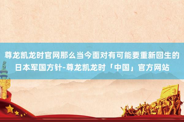 尊龙凯龙时官网那么当今面对有可能要重新回生的日本军国方针-尊龙凯龙时「中国」官方网站