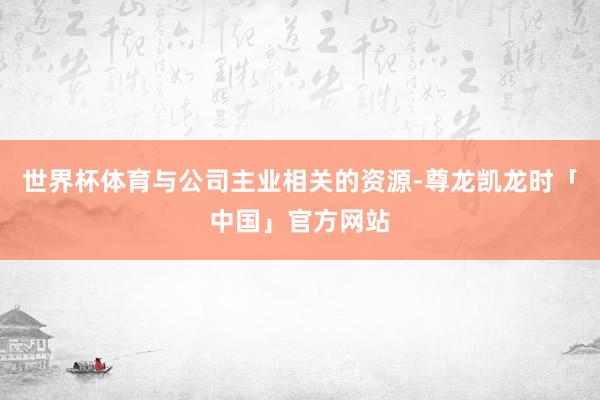 世界杯体育与公司主业相关的资源-尊龙凯龙时「中国」官方网站