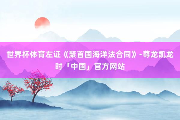 世界杯体育左证《聚首国海洋法合同》-尊龙凯龙时「中国」官方网站