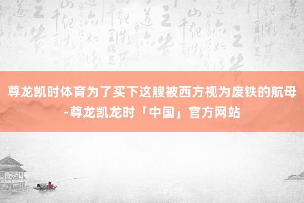 尊龙凯时体育为了买下这艘被西方视为废铁的航母-尊龙凯龙时「中国」官方网站
